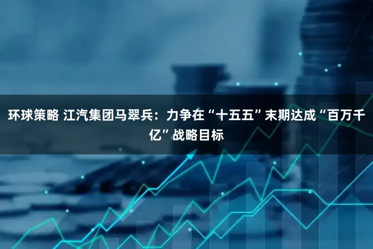 环球策略 江汽集团马翠兵：力争在“十五五”末期达成“百万千亿”战略目标