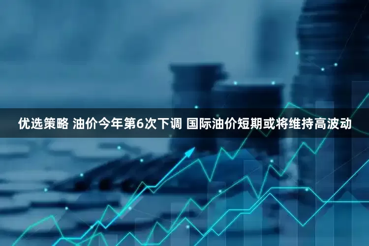 优选策略 油价今年第6次下调 国际油价短期或将维持高波动