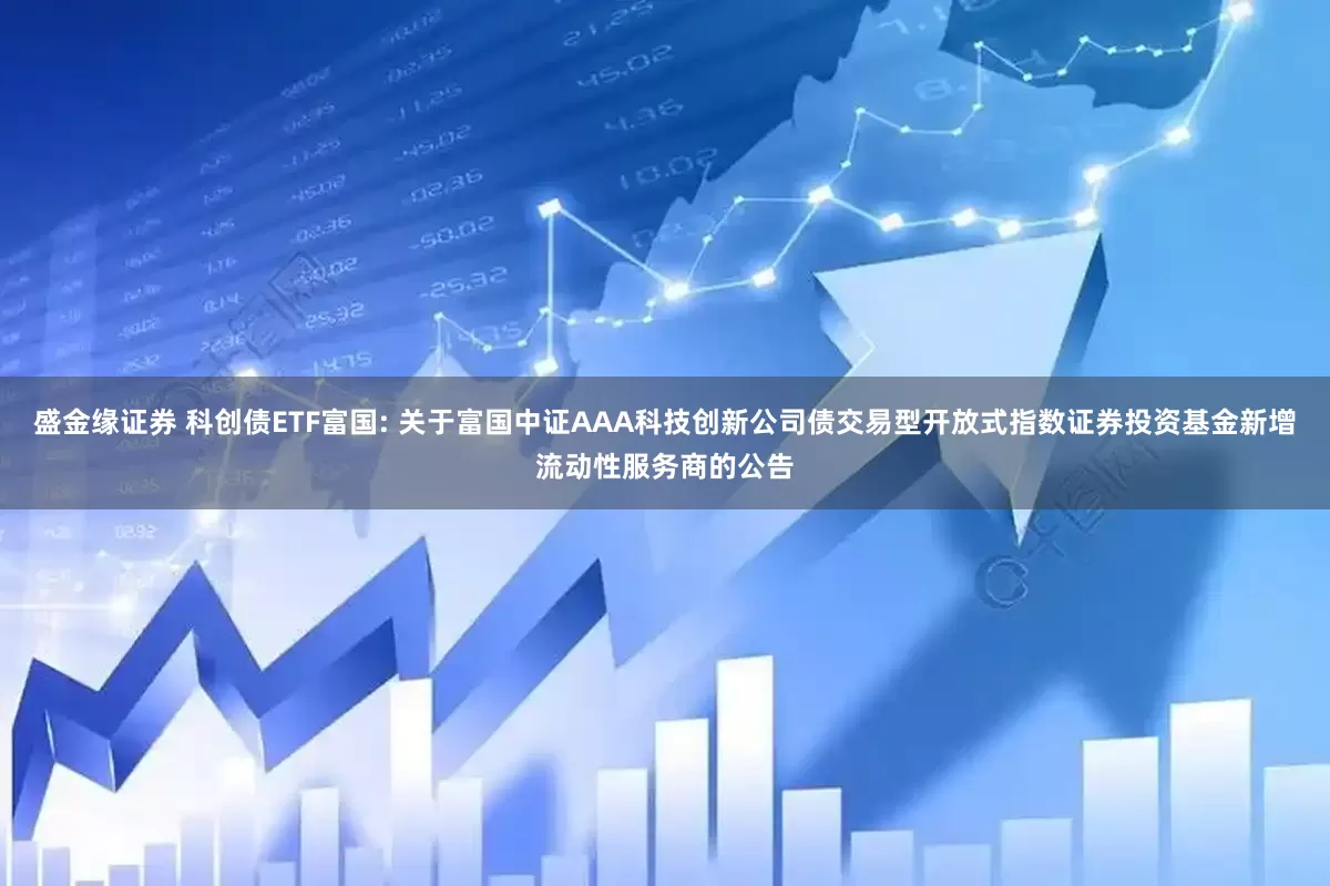盛金缘证券 科创债ETF富国: 关于富国中证AAA科技创新公司债交易型开放式指数证券投资基金新增流动性服务商的公告