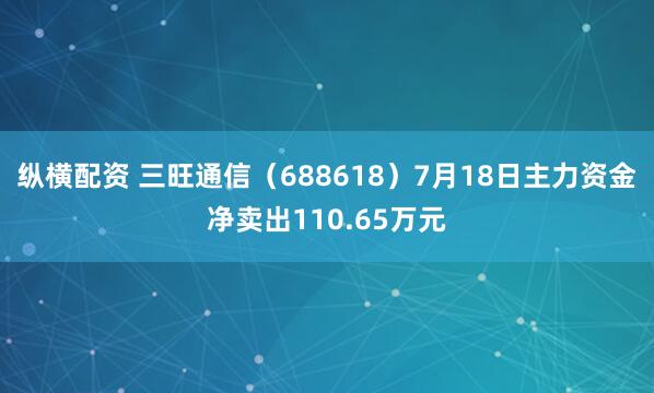 纵横配资 三旺通信（688618）7月18日主力资金净卖出110.65万元