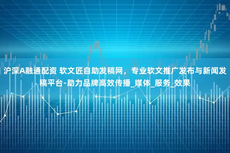 沪深A融通配资 软文匠自助发稿网，专业软文推广发布与新闻发稿平台-助力品牌高效传播_媒体_服务_效果