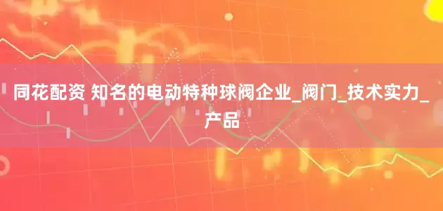 同花配资 知名的电动特种球阀企业_阀门_技术实力_产品