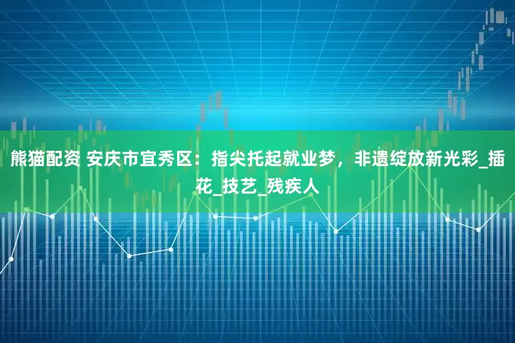 熊猫配资 安庆市宜秀区：指尖托起就业梦，非遗绽放新光彩_插花_技艺_残疾人