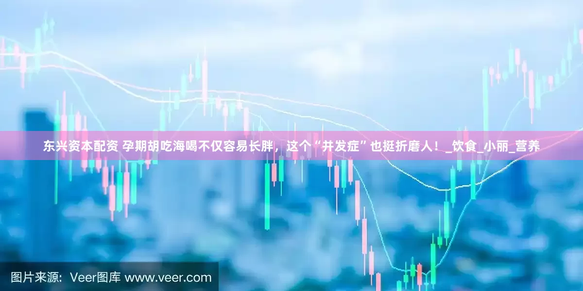 东兴资本配资 孕期胡吃海喝不仅容易长胖，这个“并发症”也挺折磨人！_饮食_小丽_营养