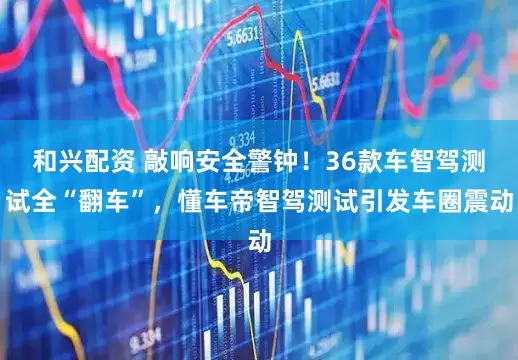 和兴配资 敲响安全警钟！36款车智驾测试全“翻车”，懂车帝智驾测试引发车圈震动