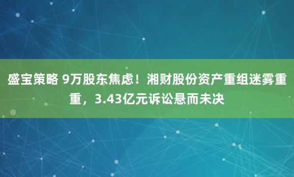 盛宝策略 9万股东焦虑！湘财股份资产重组迷雾重重，3.43亿元诉讼悬而未决
