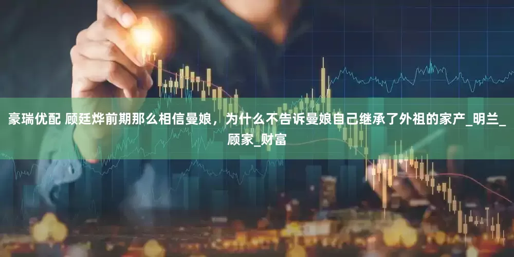 豪瑞优配 顾廷烨前期那么相信曼娘，为什么不告诉曼娘自己继承了外祖的家产_明兰_顾家_财富