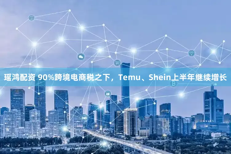 瑶鸿配资 90%跨境电商税之下，Temu、Shein上半年继续增长