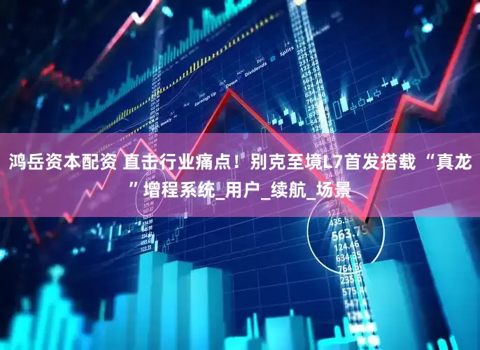 鸿岳资本配资 直击行业痛点！别克至境L7首发搭载 “真龙”增程系统_用户_续航_场景