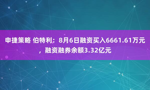 申捷策略 伯特利：8月6日融资买入6661.61万元，融资融券余额3.32亿元