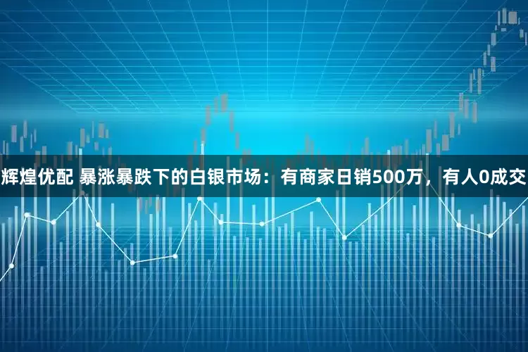 辉煌优配 暴涨暴跌下的白银市场：有商家日销500万，有人0成交