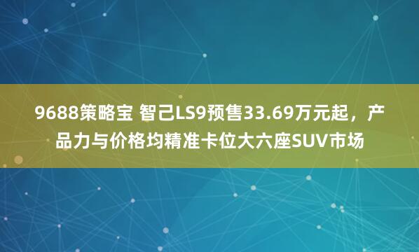 9688策略宝 智己LS9预售33.69万元起，产品力与价格均精准卡位大六座SUV市场