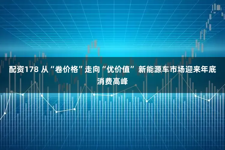 配资178 从“卷价格”走向“优价值” 新能源车市场迎来年底消费高峰