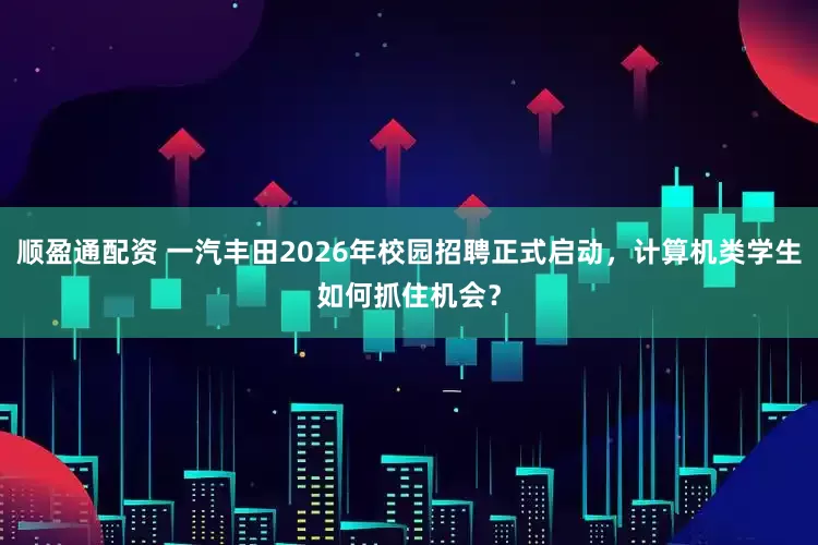 顺盈通配资 一汽丰田2026年校园招聘正式启动，计算机类学生如何抓住机会？