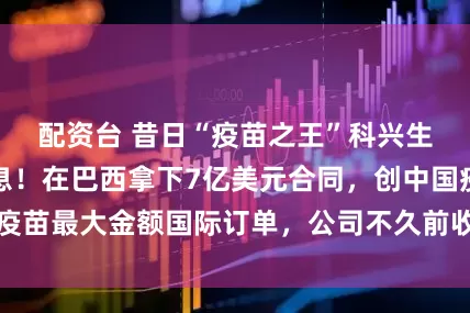 配资台 昔日“疫苗之王”科兴生物，突传大消息！在巴西拿下7亿美元合同，创中国疫苗最大金额国际订单，公司不久前收到纳斯达克退市函