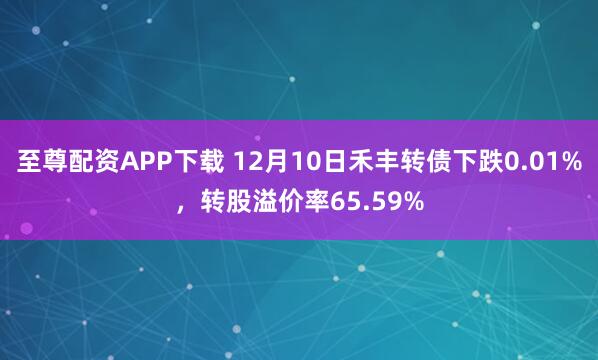 至尊配资APP下载 12月10日禾丰转债下跌0.01%，转股溢价率65.59%