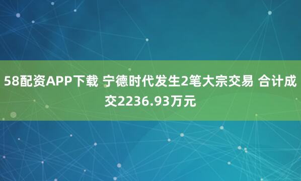 58配资APP下载 宁德时代发生2笔大宗交易 合计成交2236.93万元