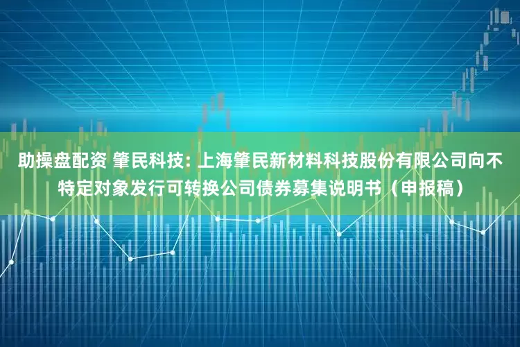 助操盘配资 肇民科技: 上海肇民新材料科技股份有限公司向不特定对象发行可转换公司债券募集说明书（申报稿）